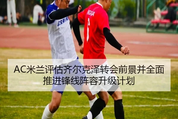 AC米兰评估齐尔克泽转会前景并全面推进锋线阵容升级计划