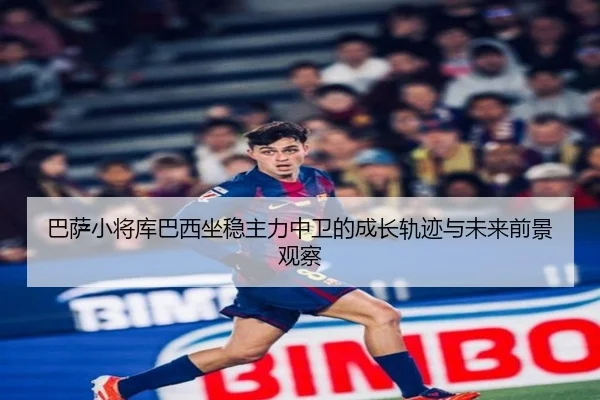 巴萨小将库巴西坐稳主力中卫的成长轨迹与未来前景观察