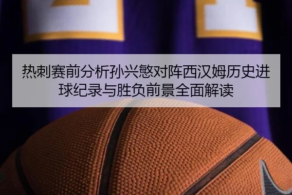 热刺赛前分析孙兴慜对阵西汉姆历史进球纪录与胜负前景全面解读
