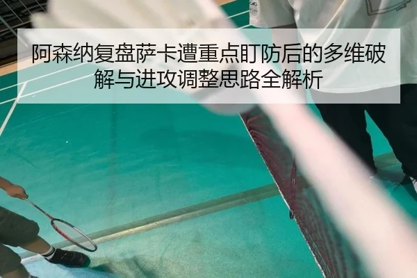 阿森纳复盘萨卡遭重点盯防后的多维破解与进攻调整思路全解析