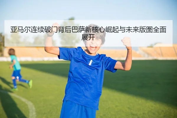 亚马尔连续破门背后巴萨新核心崛起与未来版图全面展开
