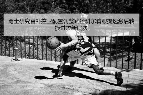 勇士研究替补控卫配置调整路径科尔着眼提速激活转换进攻新层次